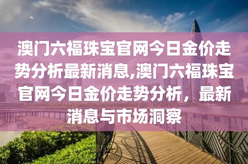 澳门六福珠宝官网今日金价走势分析最新消息,澳门六福珠宝官网今日金价走势分析，最新消息与市场洞察