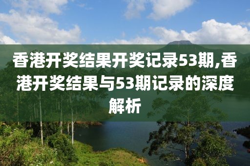 香港开奖结果开奖记录53期,香港开奖结果与53期记录的深度解析