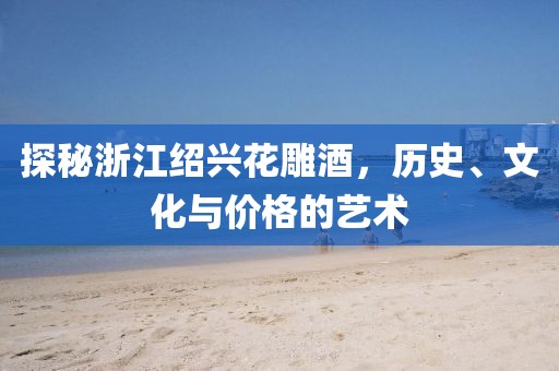 探秘浙江绍兴花雕酒，历史、文化与价格的艺术