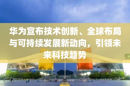 华为宣布技术创新、全球布局与可持续发展新动向，引领未来科技趋势