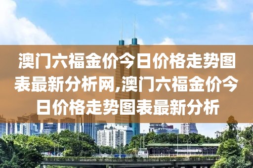 澳门六福金价今日价格走势图表最新分析网,澳门六福金价今日价格走势图表最新分析