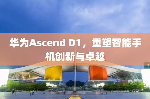 华为Ascend D1，重塑智能手机创新与卓越