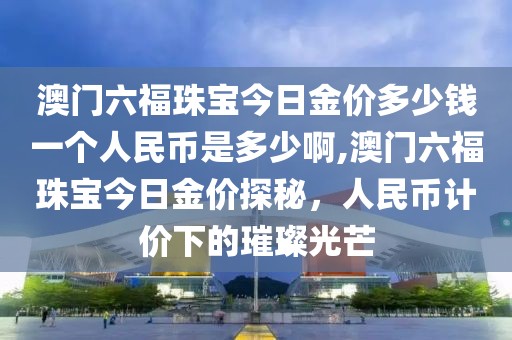 澳门六福珠宝今日金价多少钱一个人民币是多少啊,澳门六福珠宝今日金价探秘，人民币计价下的璀璨光芒
