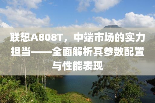 联想A808T，中端市场的实力担当——全面解析其参数配置与性能表现