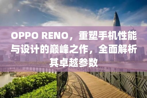OPPO RENO，重塑手机性能与设计的巅峰之作，全面解析其卓越参数