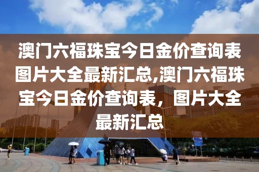 澳门六福珠宝今日金价查询表图片大全最新汇总,澳门六福珠宝今日金价查询表，图片大全最新汇总