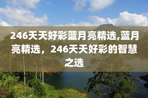 246天天好彩蓝月亮精选,蓝月亮精选，246天天好彩的智慧之选