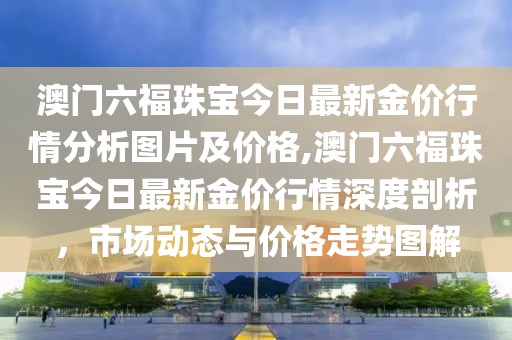 澳门六福珠宝今日最新金价行情分析图片及价格,澳门六福珠宝今日最新金价行情深度剖析，市场动态与价格走势图解