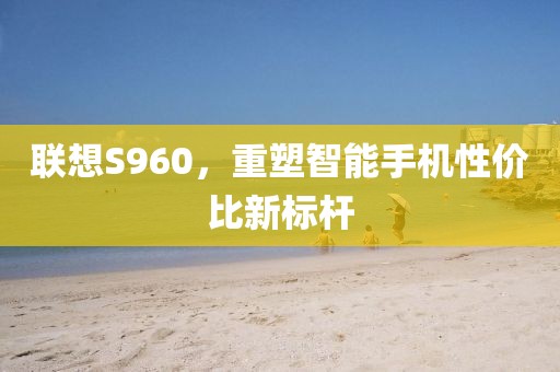 联想S960，重塑智能手机性价比新标杆