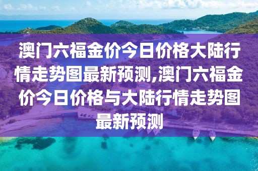 澳门六福金价今日价格大陆行情走势图最新预测,澳门六福金价今日价格与大陆行情走势图最新预测
