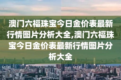 澳门六福珠宝今日金价表最新行情图片分析大全,澳门六福珠宝今日金价表最新行情图片分析大全
