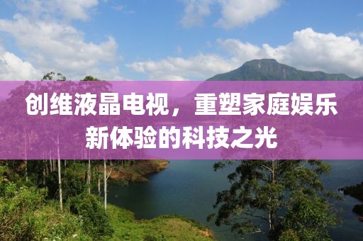 创维液晶电视，重塑家庭娱乐新体验的科技之光