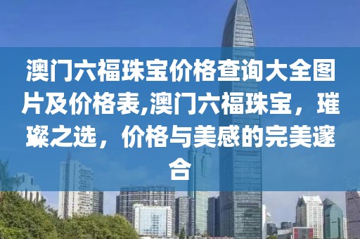 澳门六福珠宝价格查询大全图片及价格表,澳门六福珠宝，璀璨之选，价格与美感的完美邃合