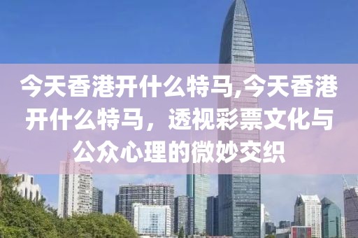 今天香港开什么特马,今天香港开什么特马，透视彩票文化与公众心理的微妙交织