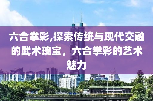 六合拳彩,探索传统与现代交融的武术瑰宝，六合拳彩的艺术魅力