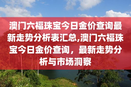 澳门六福珠宝今日金价查询最新走势分析表汇总,澳门六福珠宝今日金价查询，最新走势分析与市场洞察