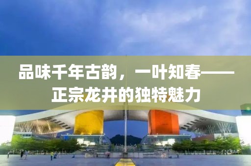 品味千年古韵，一叶知春——正宗龙井的独特魅力