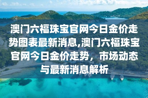 澳门六福珠宝官网今日金价走势图表最新消息,澳门六福珠宝官网今日金价走势，市场动态与最新消息解析