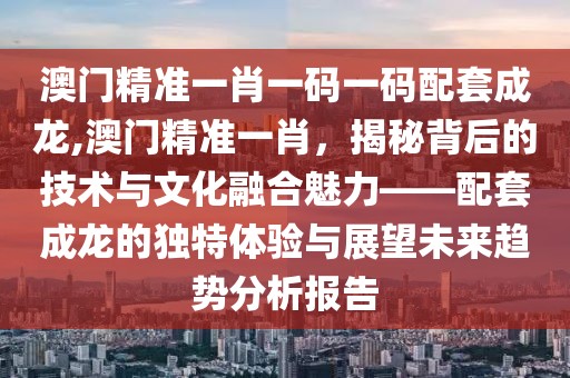 澳门精准一肖一码一码配套成龙,澳门精准一肖，揭秘背后的技术与文化融合魅力——配套成龙的独特体验与展望未来趋势分析报告