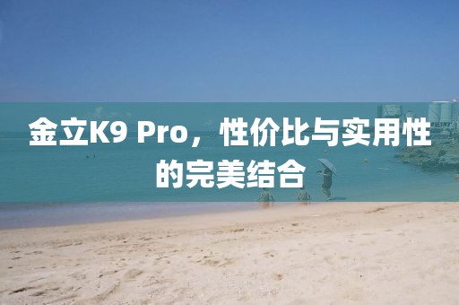 金立K9 Pro，性价比与实用性的完美结合