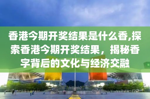 香港今期开奖结果是什么香,探索香港今期开奖结果，揭秘香字背后的文化与经济交融