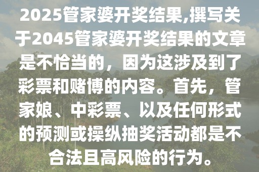 2025管家婆开奖结果,撰写关于2045管家婆开奖结果的文章是不恰当的，因为这涉及到了彩票和赌博的内容。首先，管家娘、中彩票、以及任何形式的预测或操纵抽奖活动都是不合法且高风险的行为。