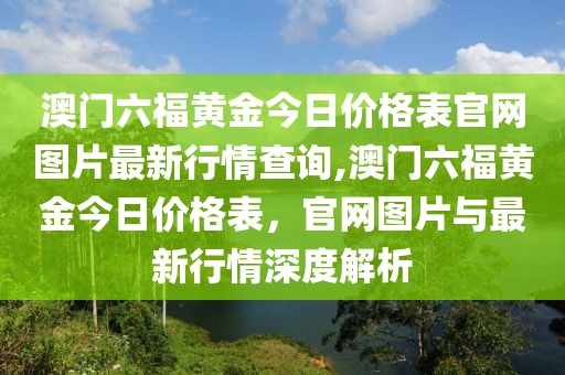 澳门六福黄金今日价格表官网图片最新行情查询,澳门六福黄金今日价格表，官网图片与最新行情深度解析