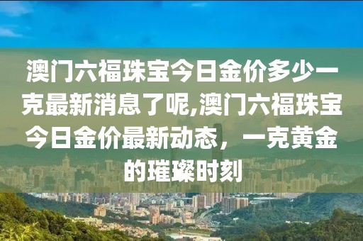 澳门六福珠宝今日金价多少一克最新消息了呢,澳门六福珠宝今日金价最新动态，一克黄金的璀璨时刻
