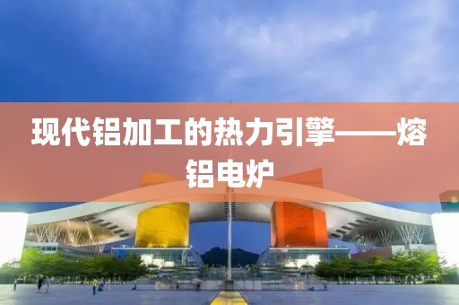 现代铝加工的热力引擎——熔铝电炉