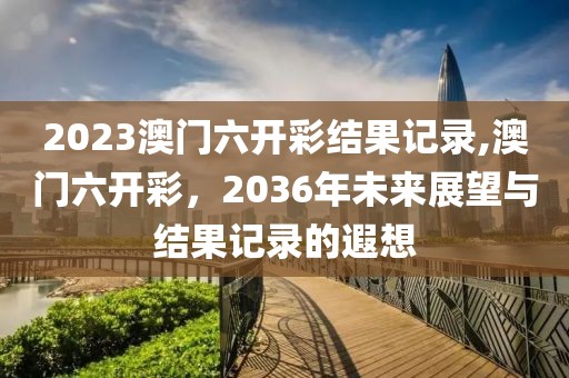 2023澳门六开彩结果记录,澳门六开彩，2036年未来展望与结果记录的遐想