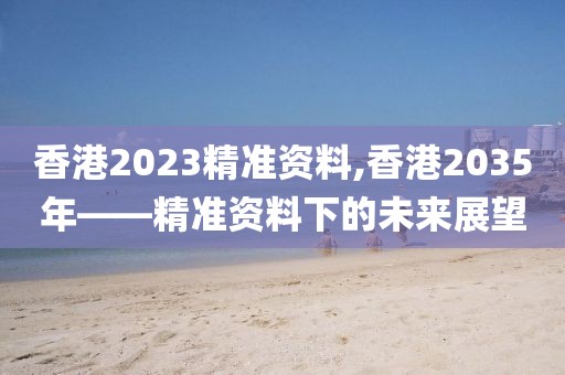 香港2023精准资料,香港2035年——精准资料下的未来展望