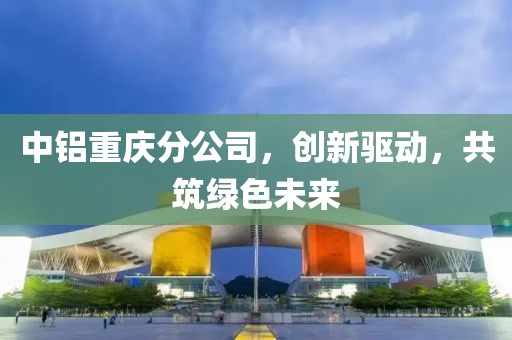 中铝重庆分公司，创新驱动，共筑绿色未来