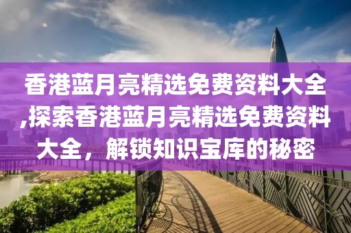 香港蓝月亮精选免费资料大全,探索香港蓝月亮精选免费资料大全，解锁知识宝库的秘密