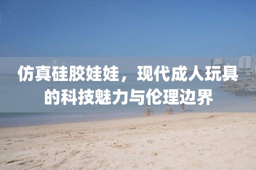 仿真硅胶娃娃，现代成人玩具的科技魅力与伦理边界