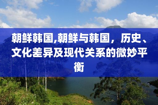 朝鲜韩国,朝鲜与韩国，历史、文化差异及现代关系的微妙平衡