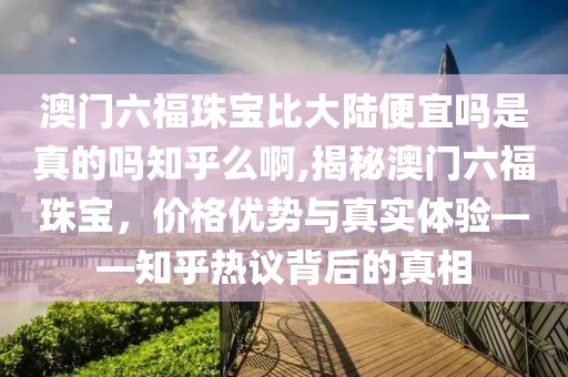 澳门六福珠宝比大陆便宜吗是真的吗知乎么啊,揭秘澳门六福珠宝，价格优势与真实体验——知乎热议背后的真相