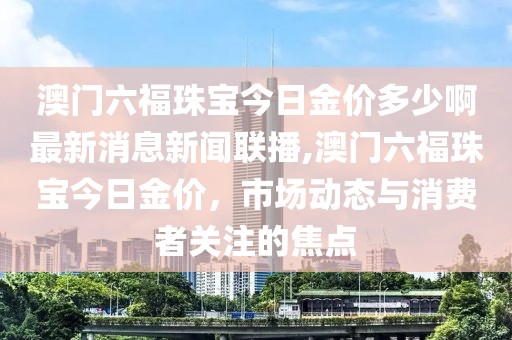 澳门六福珠宝今日金价多少啊最新消息新闻联播,澳门六福珠宝今日金价，市场动态与消费者关注的焦点