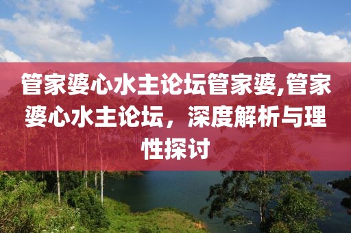 管家婆心水主论坛管家婆,管家婆心水主论坛，深度解析与理性探讨