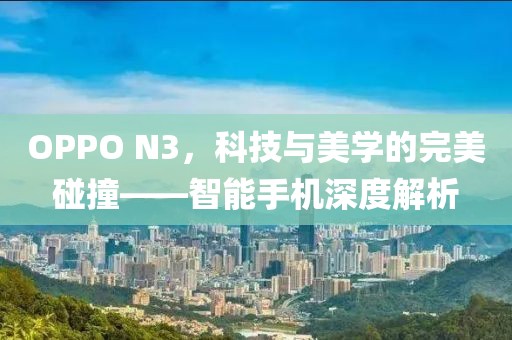 OPPO N3，科技与美学的完美碰撞——智能手机深度解析