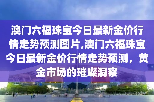 澳门六福珠宝今日最新金价行情走势预测图片,澳门六福珠宝今日最新金价行情走势预测，黄金市场的璀璨洞察