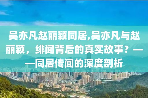 吴亦凡赵丽颖同居,吴亦凡与赵丽颖，绯闻背后的真实故事？——同居传闻的深度剖析