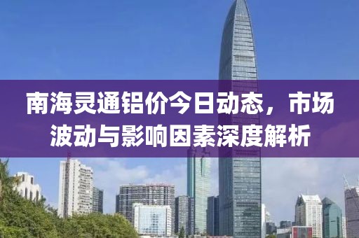 南海灵通铝价今日动态，市场波动与影响因素深度解析
