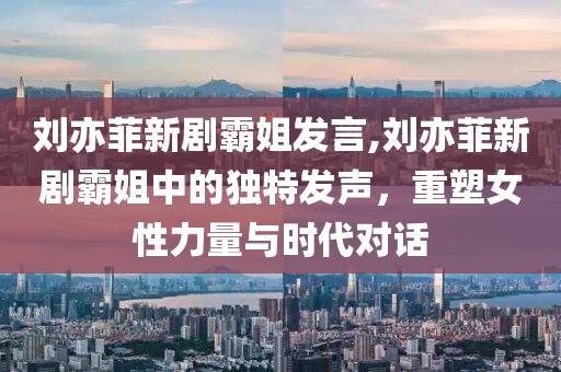 刘亦菲新剧霸姐发言,刘亦菲新剧霸姐中的独特发声，重塑女性力量与时代对话