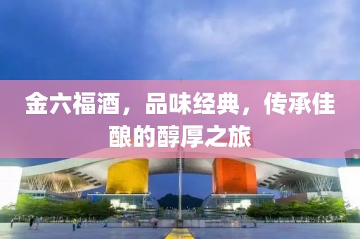 金六福酒，品味经典，传承佳酿的醇厚之旅