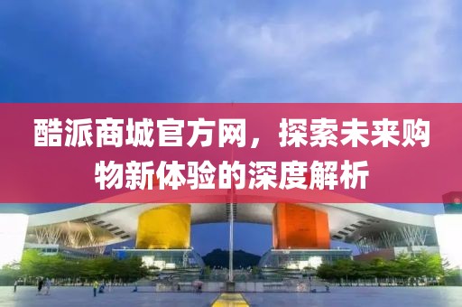 酷派商城官方网，探索未来购物新体验的深度解析