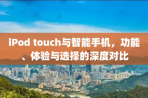 iPod touch与智能手机，功能、体验与选择的深度对比