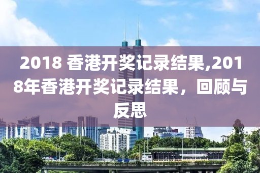 2018 香港开奖记录结果,2018年香港开奖记录结果，回顾与反思