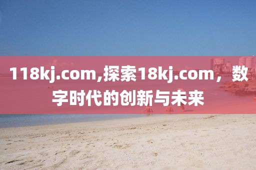 118kj.com,探索18kj.com，数字时代的创新与未来