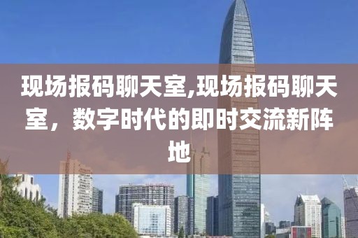 现场报码聊天室,现场报码聊天室，数字时代的即时交流新阵地