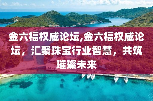 金六福权威论坛,金六福权威论坛，汇聚珠宝行业智慧，共筑璀璨未来